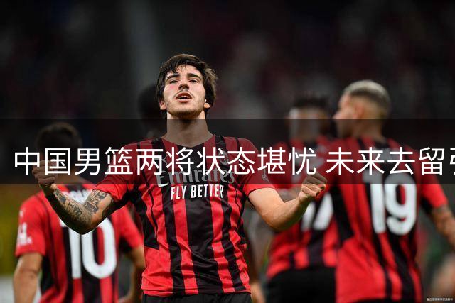 中国男篮两将状态堪忧 未来去留引热议