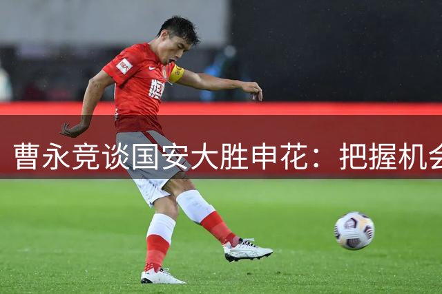 曹永竞谈国安大胜申花：把握机会制胜 专注下一战