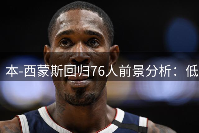 本-西蒙斯回归76人前景分析：低价签约或成争冠最后拼图