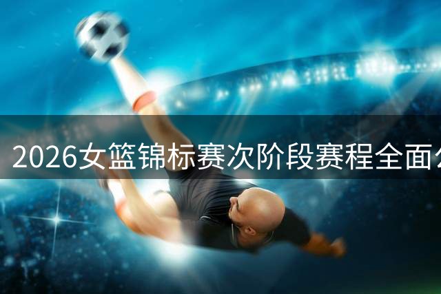 2026女篮锦标赛次阶段赛程全面公布